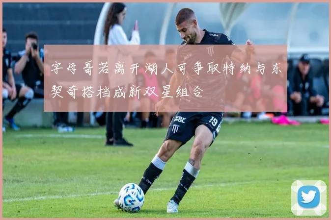 字母哥若离开湖人可争取特纳与东契奇搭档成新双星组合