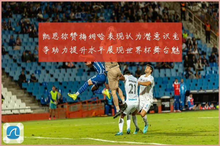 凯恩称赞梅姆哈表现认为潜意识竞争助力提升水平展现世界杯舞台魅力