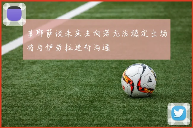 基耶萨谈未来去向若无法稳定出场将与伊劳拉进行沟通