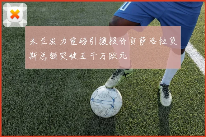 米兰发力重磅引援报价贡萨洛拉莫斯总额突破五千万欧元