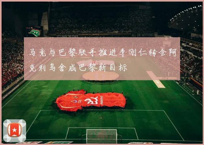 马竞与巴黎联手推进李刚仁转会阿克利乌舍成巴黎新目标