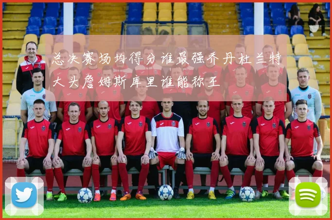 总决赛场均得分谁最强乔丹杜兰特大头詹姆斯库里谁能称王