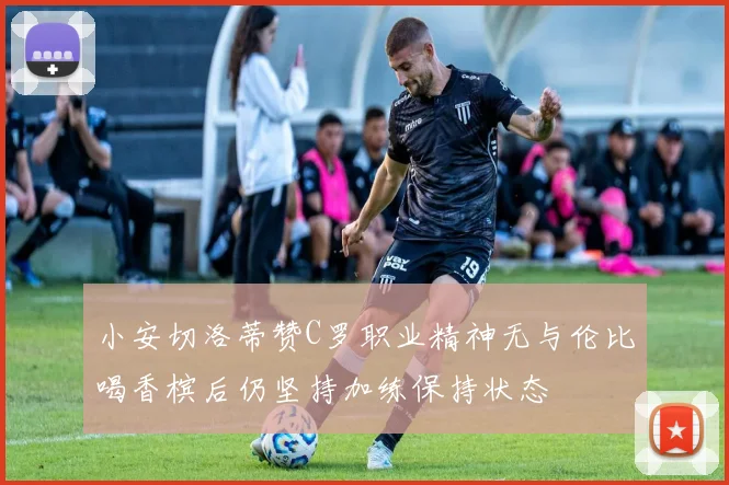 小安切洛蒂赞C罗职业精神无与伦比喝香槟后仍坚持加练保持状态