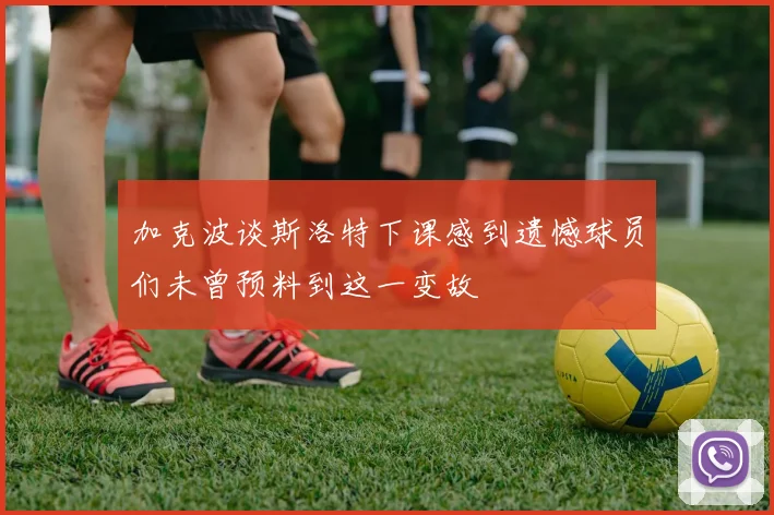 加克波谈斯洛特下课感到遗憾球员们未曾预料到这一变故