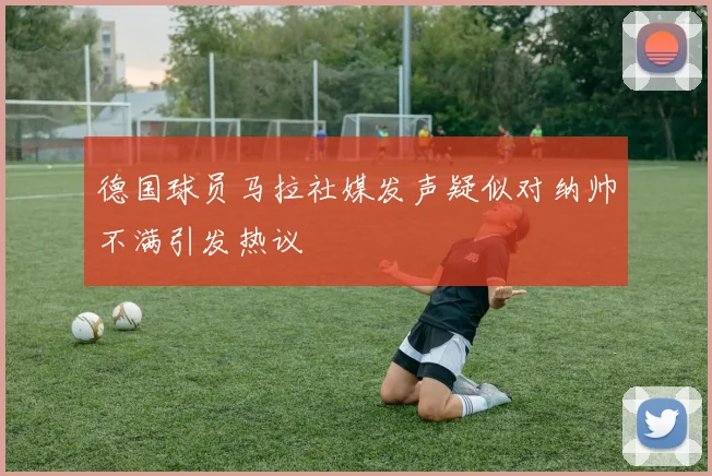 德国球员马拉社媒发声疑似对纳帅不满引发热议