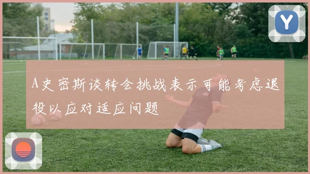 A史密斯谈转会挑战表示可能考虑退役以应对适应问题