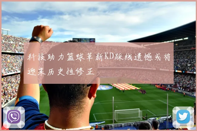 科技助力篮球革新KD踩线遗憾或将迎来历史性修正