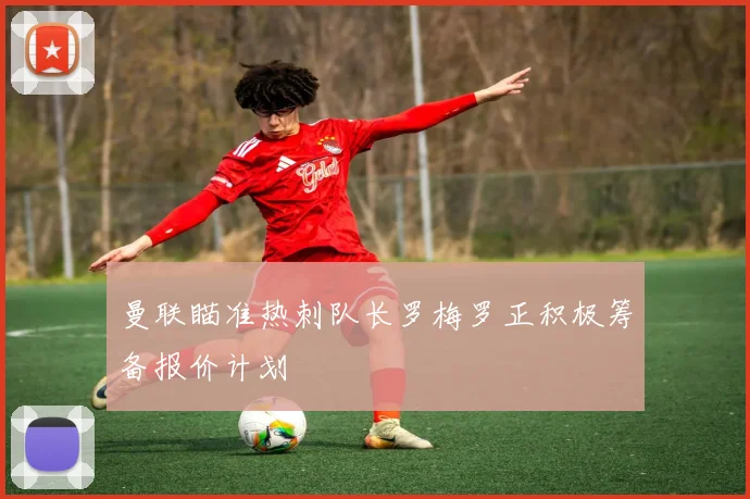 曼联瞄准热刺队长罗梅罗正积极筹备报价计划