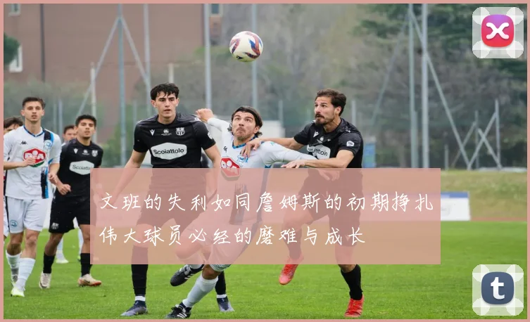 文班的失利如同詹姆斯的初期挣扎伟大球员必经的磨难与成长