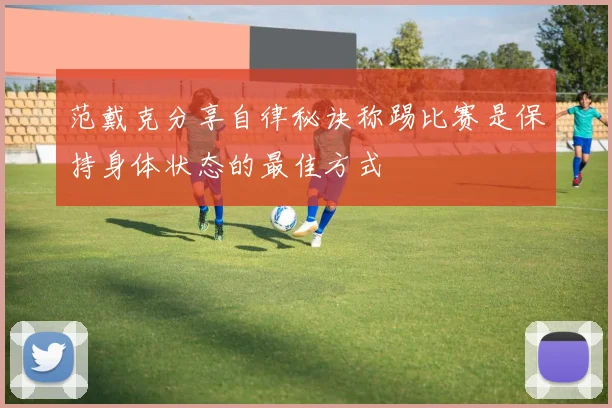 范戴克分享自律秘诀称踢比赛是保持身体状态的最佳方式