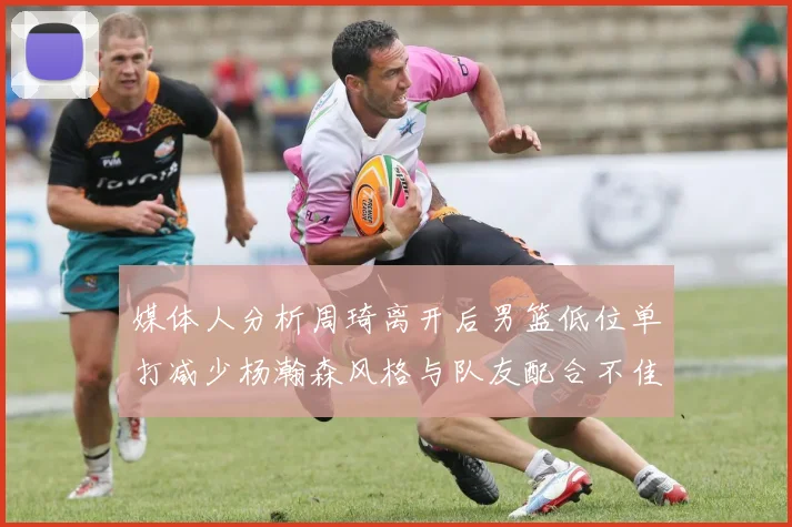 媒体人分析周琦离开后男篮低位单打减少杨瀚森风格与队友配合不佳