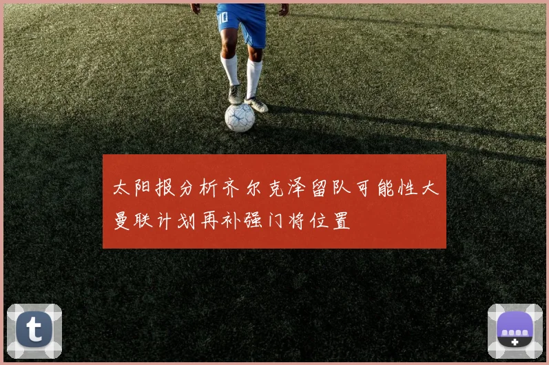 太阳报分析齐尔克泽留队可能性大曼联计划再补强门将位置