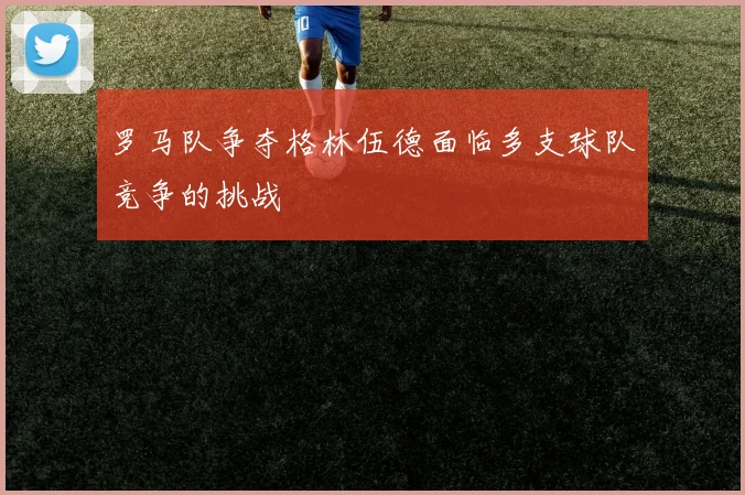 罗马队争夺格林伍德面临多支球队竞争的挑战