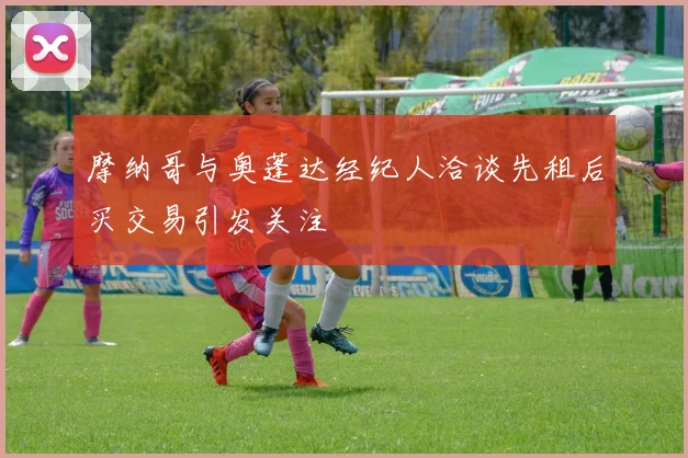 摩纳哥与奥蓬达经纪人洽谈先租后买交易引发关注