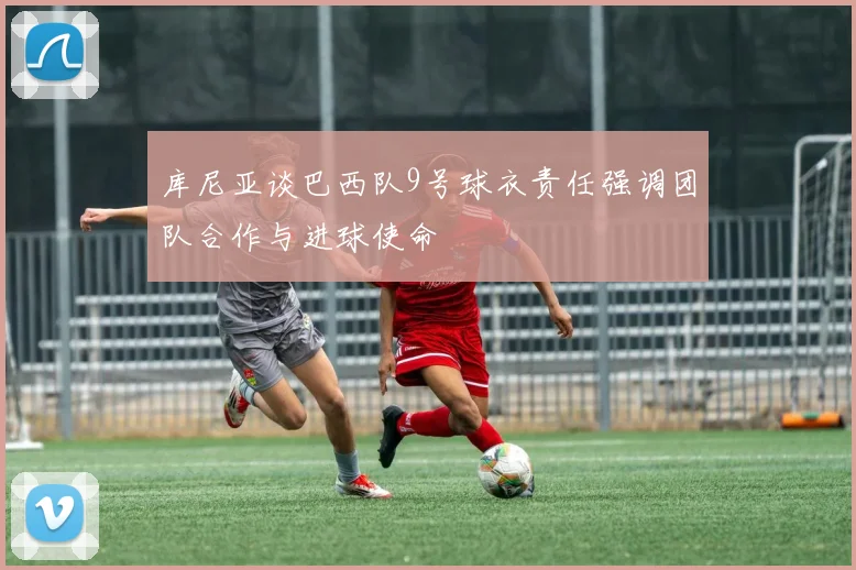 库尼亚谈巴西队9号球衣责任强调团队合作与进球使命