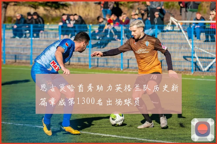 恩古莫哈首秀助力英格兰队历史新篇章成第1300名出场球员