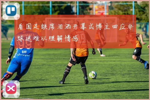 看国足缺席泪洒开幕式博主回应非球迷难以理解情感