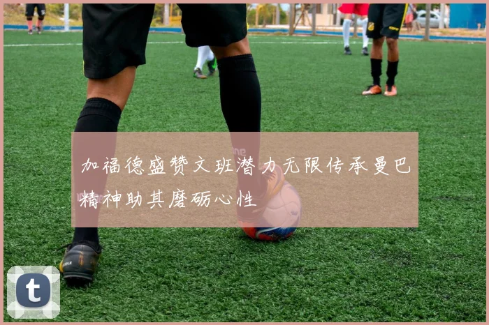 加福德盛赞文班潜力无限传承曼巴精神助其磨砺心性