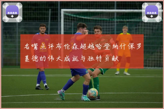 名嘴点评布伦森超越哈登纳什保罗基德的伟大成就与独特贡献