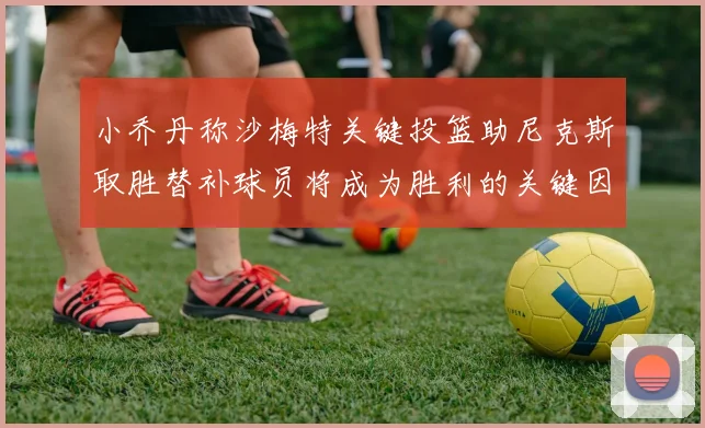 小乔丹称沙梅特关键投篮助尼克斯取胜替补球员将成为胜利的关键因素