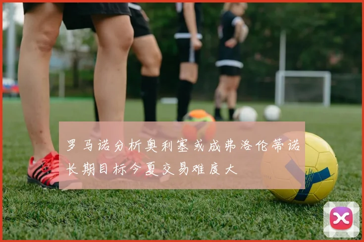 罗马诺分析奥利塞或成弗洛伦蒂诺长期目标今夏交易难度大