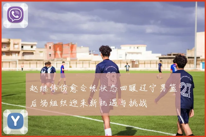 赵继伟伤愈合练状态回暖辽宁男篮后场组织迎来新机遇与挑战